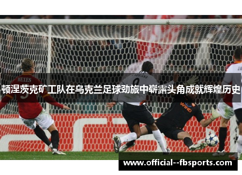 顿涅茨克矿工队在乌克兰足球劲旅中崭露头角成就辉煌历史 顿涅茨克矿工队在乌克兰足球劲旅中崭露头角成就辉煌历史