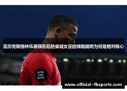 亚历克斯格林伍德领衔后防曼城女足防线稳固她为何是绝对核心