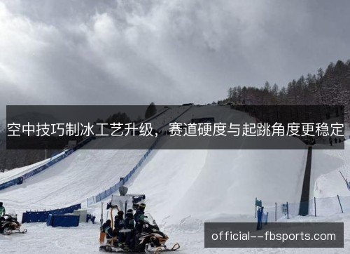 空中技巧制冰工艺升级，赛道硬度与起跳角度更稳定