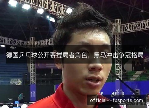 德国乒乓球公开赛搅局者角色,黑马冲击争冠格局 德国乒乓球公开赛搅局者角色,黑马冲击争冠格局